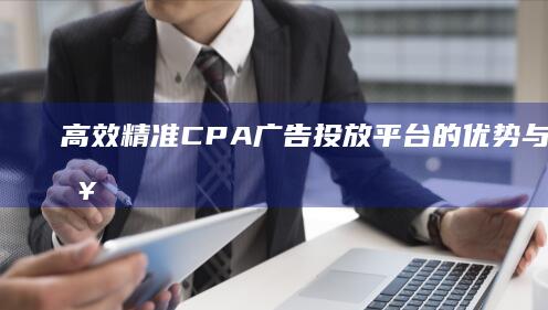 高效精准：CPA广告投放平台的优势与应用策略